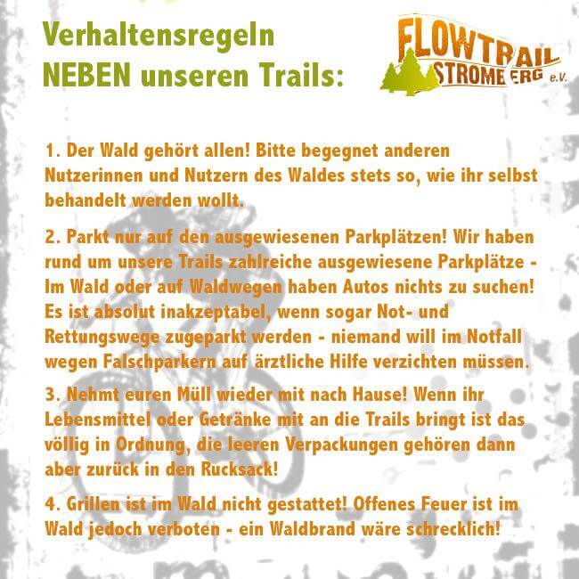 Liebe Freundinnen und Freunde des Flowtrail Stromberg,
wir wenden uns aus aktuellem Anlass an euch und bitten dringend um Unterstützung. Wir freuen uns wirklich sehr über den enormen Zuspruch den unsere Trails in den letzten Wochen erfahren haben! Wir werden schier überrannt von euch und verstehen das als Kompliment. Das ganze hat jedoch eine Schattenseite - das hohe Aufkommen auf und auch neben den Strecken macht uns und auch der Stadt Stromberg Sorgen und vereinzelt bereitet es sogar Probleme. Um unseren guten Ruf und den Betrieb der Strecken nicht zu gefährden möchten wir an dieser Stelle noch einmal eindringlich auf die Verhaltensregeln hinweisen.
Wir, der ehrenamtlich engagierte Vorstand, bemühen uns die Einhaltung der Regeln regelmäßig zu überwachen - leider können wir das jedoch nicht während der kompletten Öffnungszeiten gewährleisten. Wir appellieren daher an euch: Respektiert die Regeln und alle anderen Waldbenutzer! Sprecht andere Nutzerinnen und Nutzer an, wenn ihr feststellt, dass diese sich nicht an die Regeln halten.
Wir freuen uns auf Euren Besuch!
Der Vorstand des Flowtrail Stromberg e.V.
